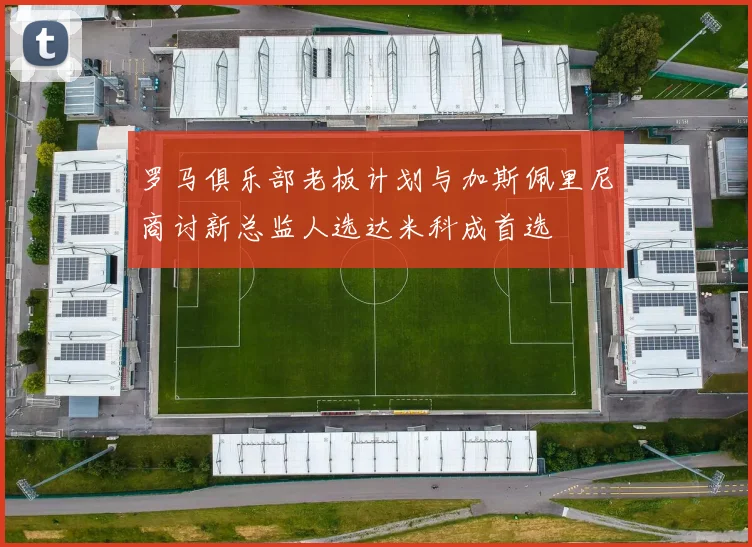罗马俱乐部老板计划与加斯佩里尼商讨新总监人选达米科成首选