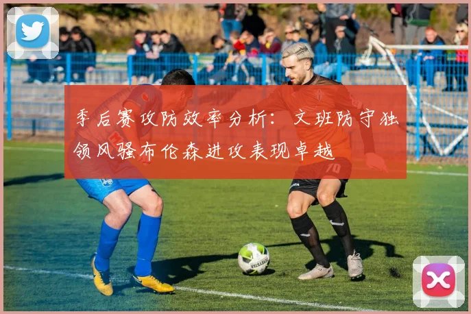 季后赛攻防效率分析：文班防守独领风骚布伦森进攻表现卓越