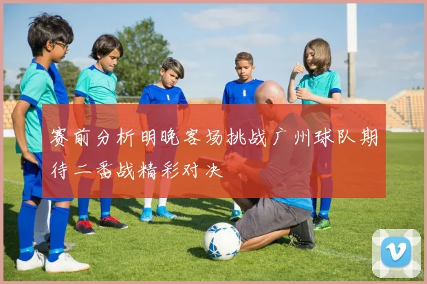 赛前分析明晚客场挑战广州球队期待二番战精彩对决