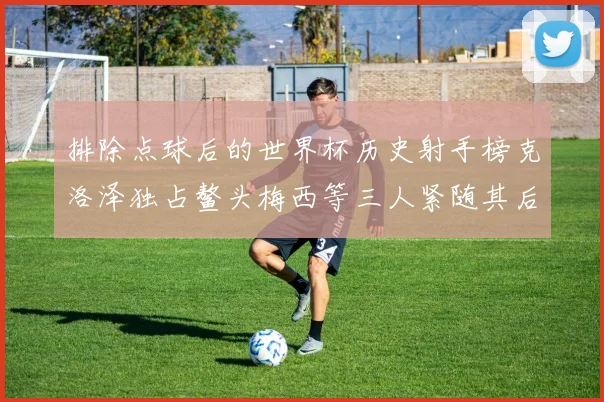 排除点球后的世界杯历史射手榜克洛泽独占鳌头梅西等三人紧随其后