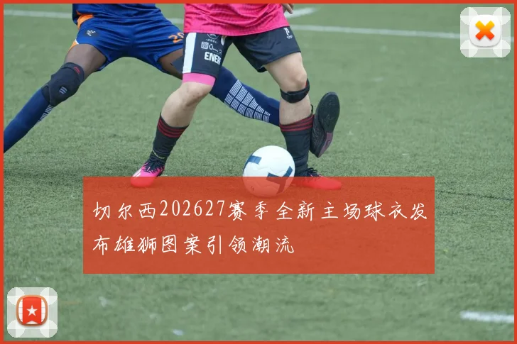切尔西202627赛季全新主场球衣发布雄狮图案引领潮流