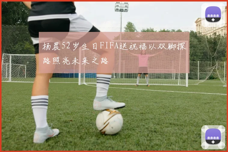 杨晨52岁生日FIFA送祝福以双脚探路照亮未来之路