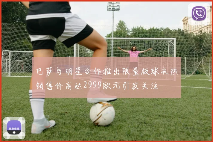 巴萨与明星合作推出限量版球衣热销售价高达2999欧元引发关注