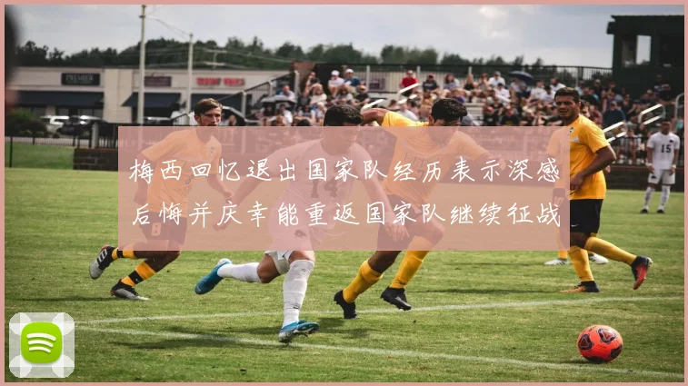 梅西回忆退出国家队经历表示深感后悔并庆幸能重返国家队继续征战