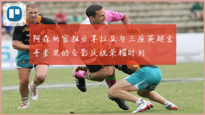 阿森纳官推分享拉亚与三座英超金手套奖的合影庆祝荣耀时刻