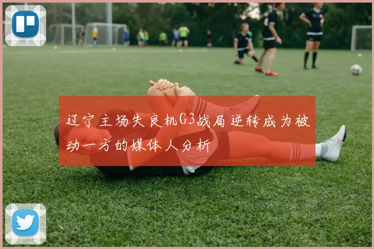 辽宁主场失良机G3战局逆转成为被动一方的媒体人分析