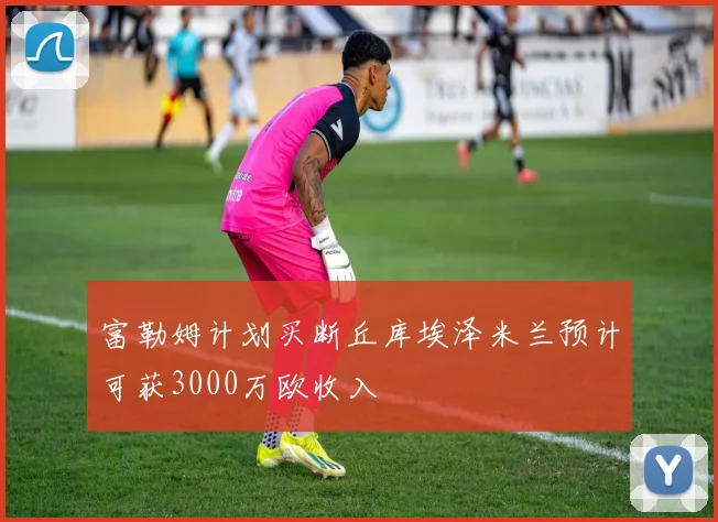 富勒姆计划买断丘库埃泽米兰预计可获3000万欧收入