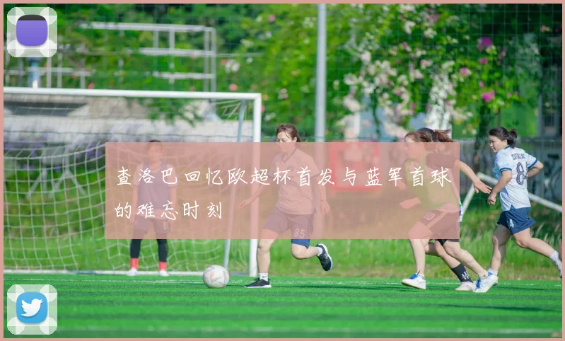 查洛巴回忆欧超杯首发与蓝军首球的难忘时刻