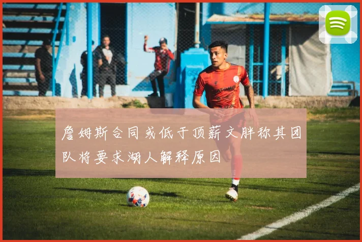 詹姆斯合同或低于顶薪文胖称其团队将要求湖人解释原因