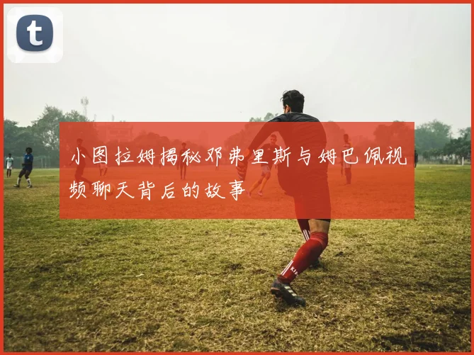 小图拉姆揭秘邓弗里斯与姆巴佩视频聊天背后的故事