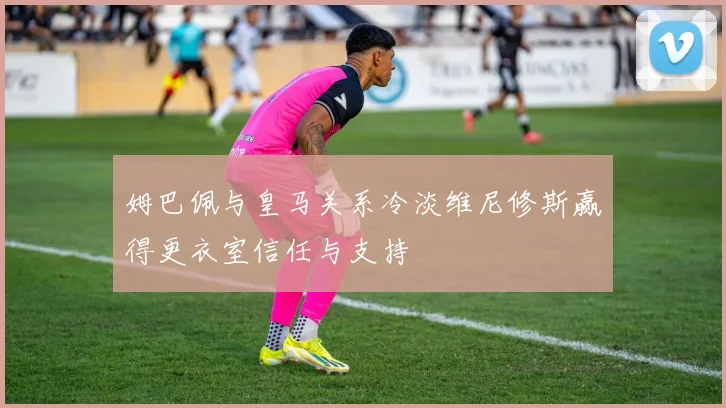 姆巴佩与皇马关系冷淡维尼修斯赢得更衣室信任与支持