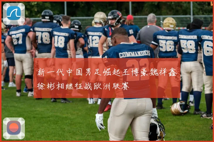 新一代中国男足崛起王博豪魏祥鑫徐彬相继征战欧洲联赛