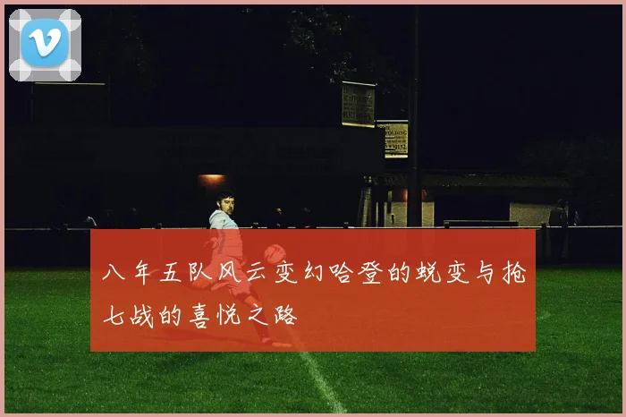 八年五队风云变幻哈登的蜕变与抢七战的喜悦之路