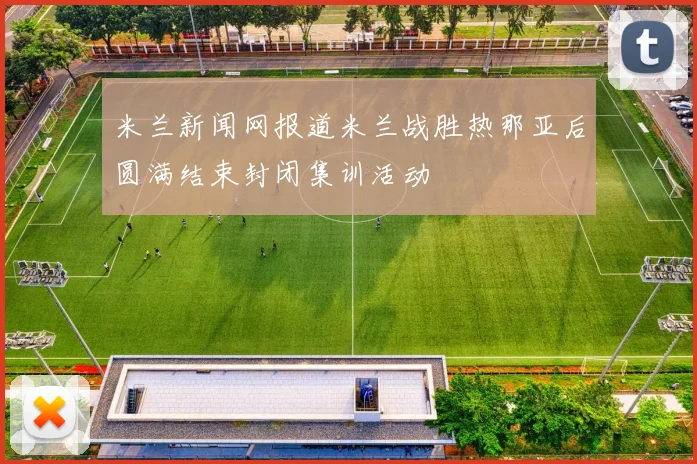 米兰新闻网报道米兰战胜热那亚后圆满结束封闭集训活动