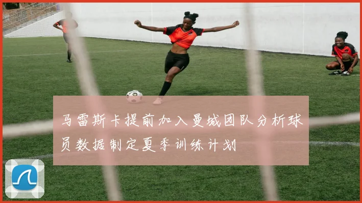 马雷斯卡提前加入曼城团队分析球员数据制定夏季训练计划