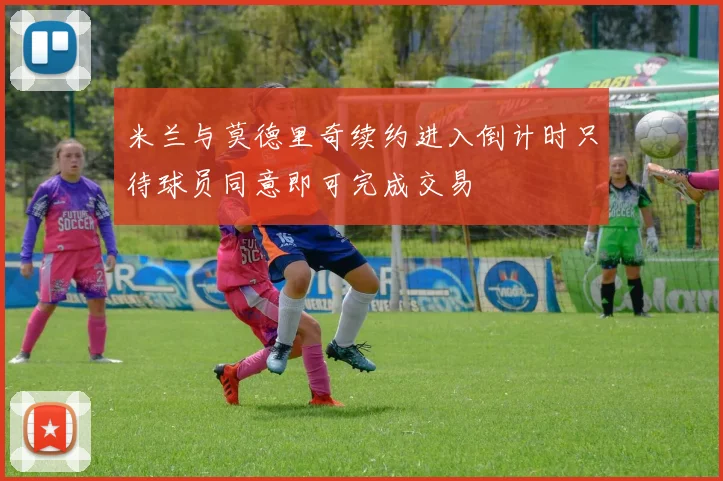 米兰与莫德里奇续约进入倒计时只待球员同意即可完成交易