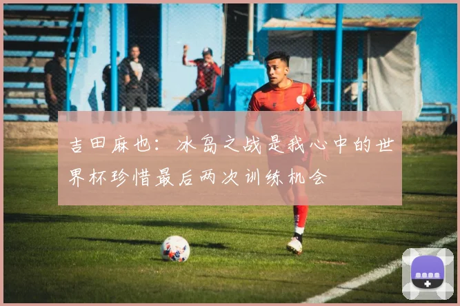 吉田麻也：冰岛之战是我心中的世界杯珍惜最后两次训练机会