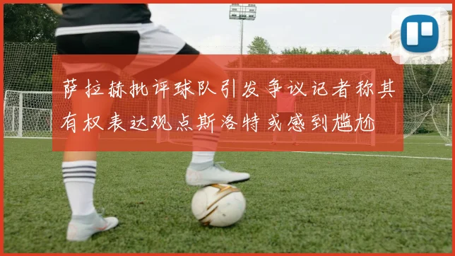 萨拉赫批评球队引发争议记者称其有权表达观点斯洛特或感到尴尬
