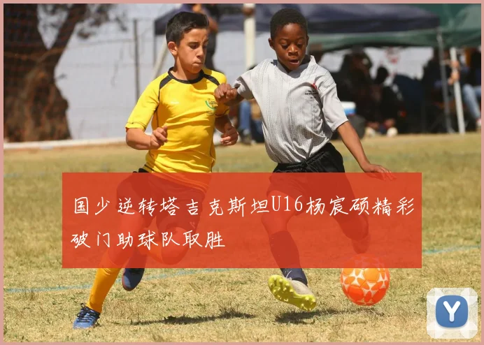 国少逆转塔吉克斯坦U16杨宸硕精彩破门助球队取胜