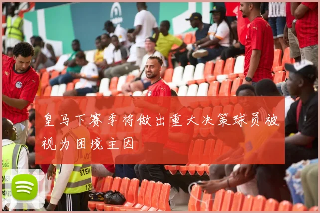 皇马下赛季将做出重大决策球员被视为困境主因