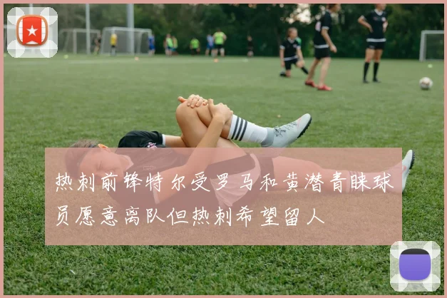 热刺前锋特尔受罗马和黄潜青睐球员愿意离队但热刺希望留人