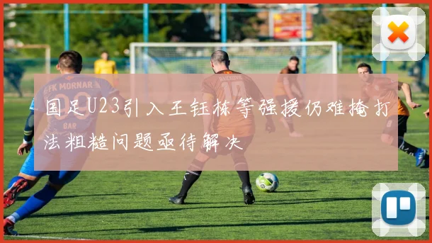 国足U23引入王钰栋等强援仍难掩打法粗糙问题亟待解决